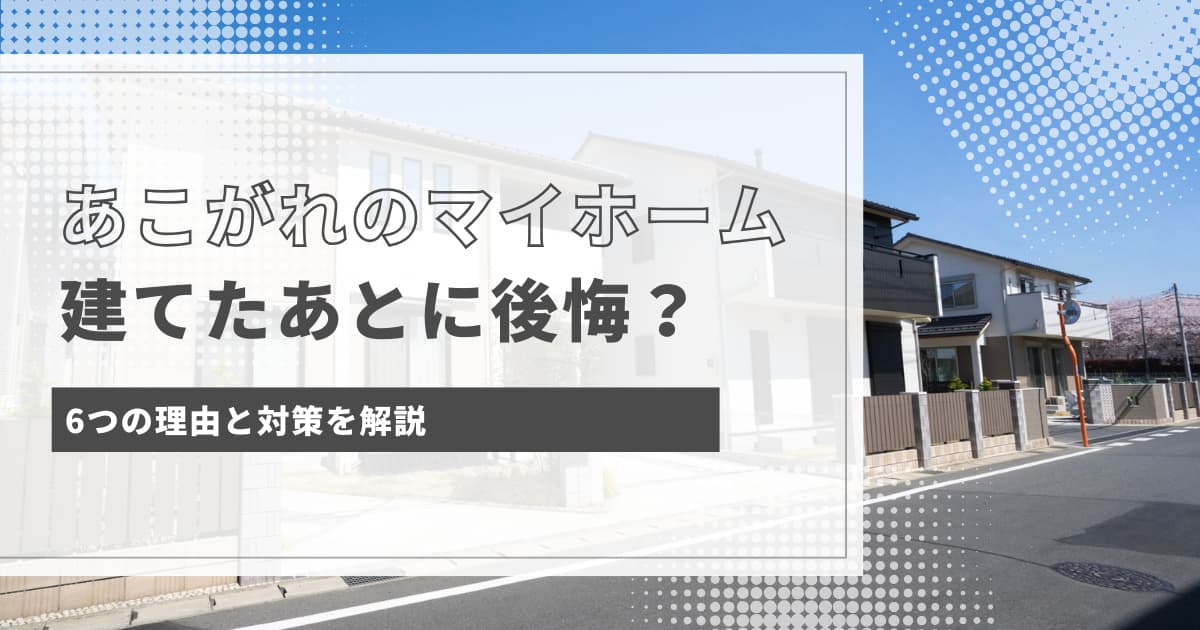 マイホームを建てた人が後悔している6つの理由と対策を解説